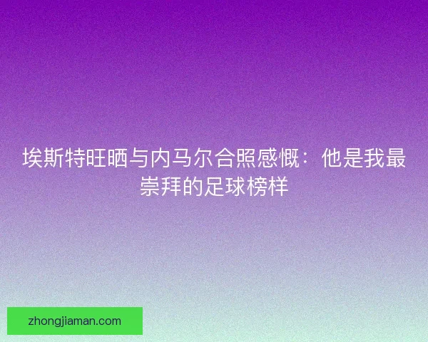埃斯特旺晒与内马尔合照感慨：他是我最崇拜的足球榜样