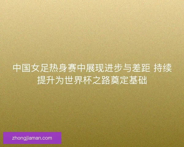 中国女足热身赛中展现进步与差距 持续提升为世界杯之路奠定基础