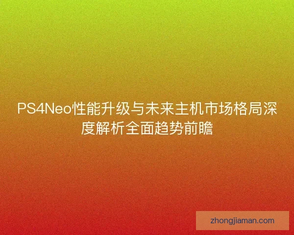 PS4Neo性能升级与未来主机市场格局深度解析全面趋势前瞻