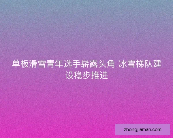 单板滑雪青年选手崭露头角 冰雪梯队建设稳步推进