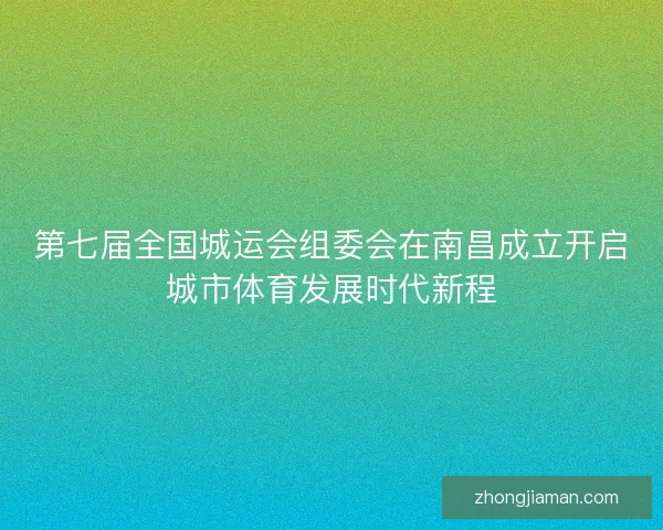 第七届全国城运会组委会在南昌成立开启城市体育发展时代新程