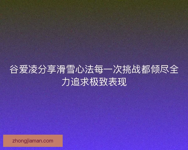 谷爱凌分享滑雪心法每一次挑战都倾尽全力追求极致表现