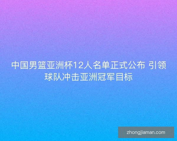 中国男篮亚洲杯12人名单正式公布 引领球队冲击亚洲冠军目标