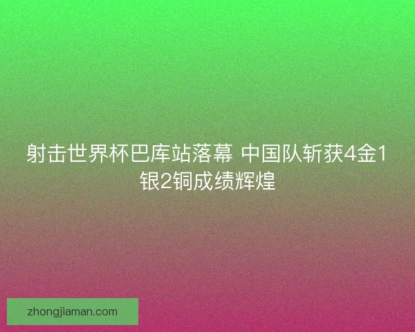 射击世界杯巴库站落幕 中国队斩获4金1银2铜成绩辉煌