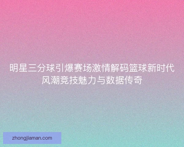 明星三分球引爆赛场激情解码篮球新时代风潮竞技魅力与数据传奇