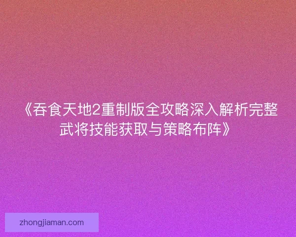 《吞食天地2重制版全攻略深入解析完整武将技能获取与策略布阵》