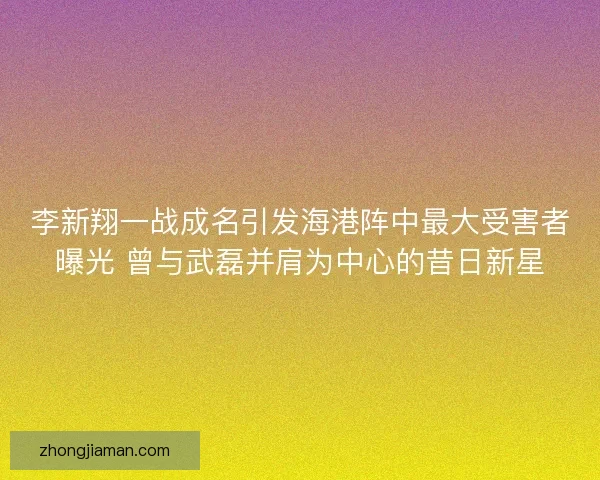 李新翔一战成名引发海港阵中最大受害者曝光 曾与武磊并肩为中心的昔日新星