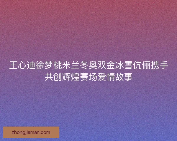 王心迪徐梦桃米兰冬奥双金冰雪伉俪携手共创辉煌赛场爱情故事