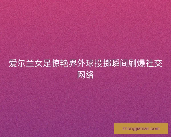 爱尔兰女足惊艳界外球投掷瞬间刷爆社交网络 爱尔兰女足惊艳界外球投掷瞬间刷爆社交网络