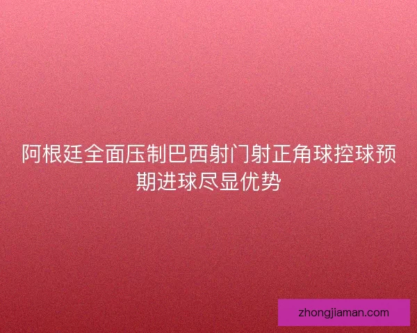 阿根廷全面压制巴西射门射正角球控球预期进球尽显优势